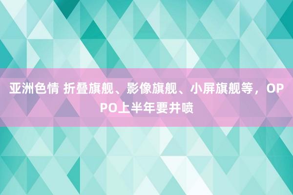 亚洲色情 折叠旗舰、影像旗舰、小屏旗舰等，OPPO上半年要井喷