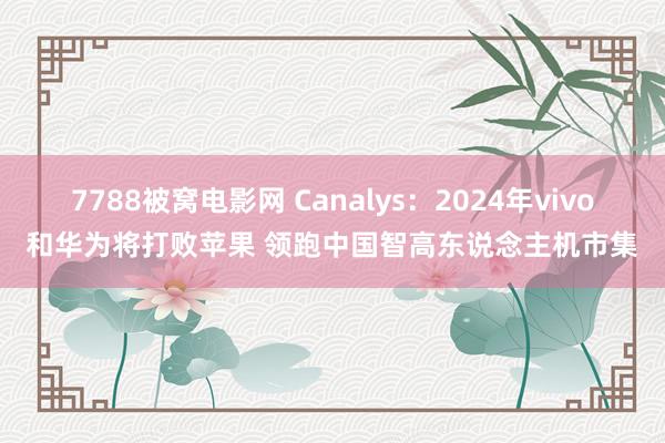 7788被窝电影网 Canalys：2024年vivo和华为将打败苹果 领跑中国智高东说念主机市集