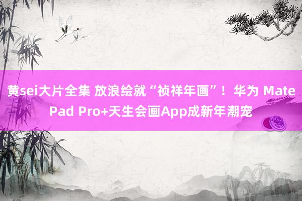 黄sei大片全集 放浪绘就“祯祥年画”！华为 MatePad Pro+天生会画App成新年潮宠