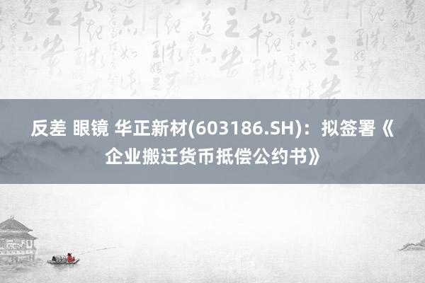 反差 眼镜 华正新材(603186.SH)：拟签署《企业搬迁货币抵偿公约书》