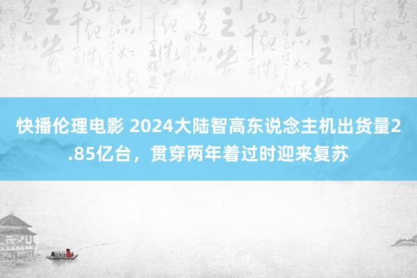 快播伦理电影 2024大陆智高东说念主机出货量2.85亿台，贯穿两年着过时迎来复苏